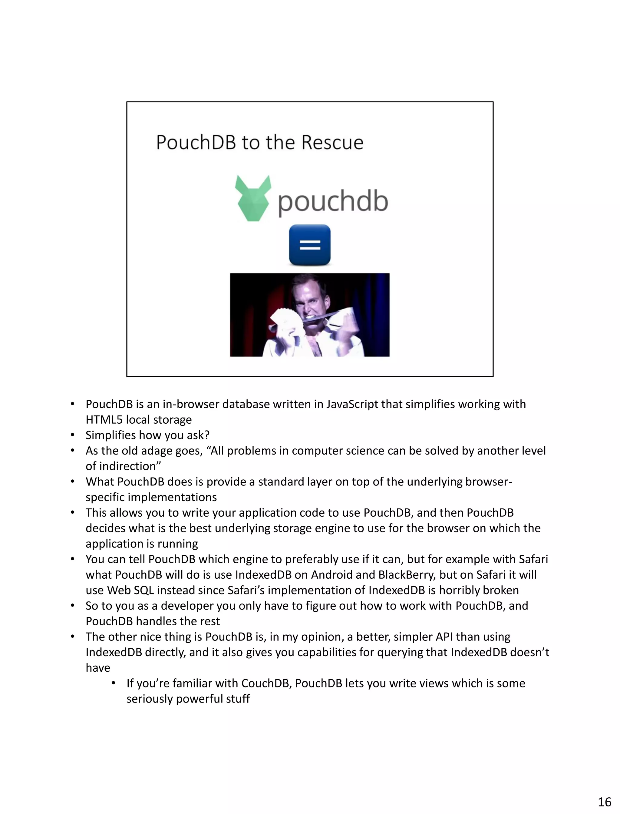 • PouchDB is an in-browser database written in JavaScript that simplifies working with
HTML5 local storage
• Simplifies how you ask?
• As the old adage goes, “All problems in computer science can be solved by another level
of indirection”
• What PouchDB does is provide a standard layer on top of the underlying browser-
specific implementations
• This allows you to write your application code to use PouchDB, and then PouchDB
decides what is the best underlying storage engine to use for the browser on which the
application is running
• You can tell PouchDB which engine to preferably use if it can, but for example with Safari
what PouchDB will do is use IndexedDB on Android and BlackBerry, but on Safari it will
use Web SQL instead since Safari’s implementation of IndexedDB is horribly broken
• So to you as a developer you only have to figure out how to work with PouchDB, and
PouchDB handles the rest
• The other nice thing is PouchDB is, in my opinion, a better, simpler API than using
IndexedDB directly, and it also gives you capabilities for querying that IndexedDB doesn’t
have
• If you’re familiar with CouchDB, PouchDB lets you write views which is some
seriously powerful stuff
16
 