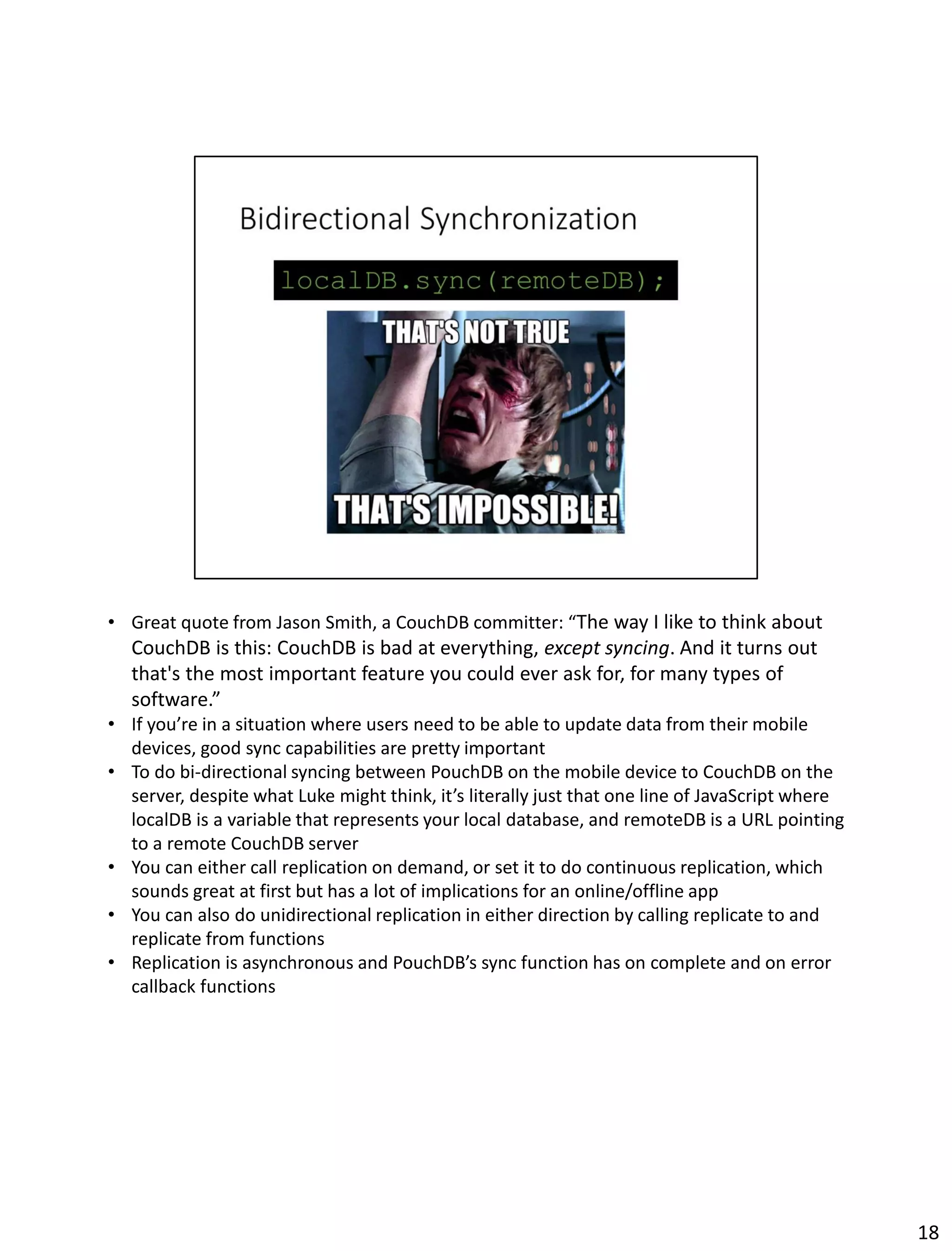 • Great quote from Jason Smith, a CouchDB committer: “The way I like to think about
CouchDB is this: CouchDB is bad at everything, except syncing. And it turns out
that's the most important feature you could ever ask for, for many types of
software.”
• If you’re in a situation where users need to be able to update data from their mobile
devices, good sync capabilities are pretty important
• To do bi-directional syncing between PouchDB on the mobile device to CouchDB on the
server, despite what Luke might think, it’s literally just that one line of JavaScript where
localDB is a variable that represents your local database, and remoteDB is a URL pointing
to a remote CouchDB server
• You can either call replication on demand, or set it to do continuous replication, which
sounds great at first but has a lot of implications for an online/offline app
• You can also do unidirectional replication in either direction by calling replicate to and
replicate from functions
• Replication is asynchronous and PouchDB’s sync function has on complete and on error
callback functions
18
 