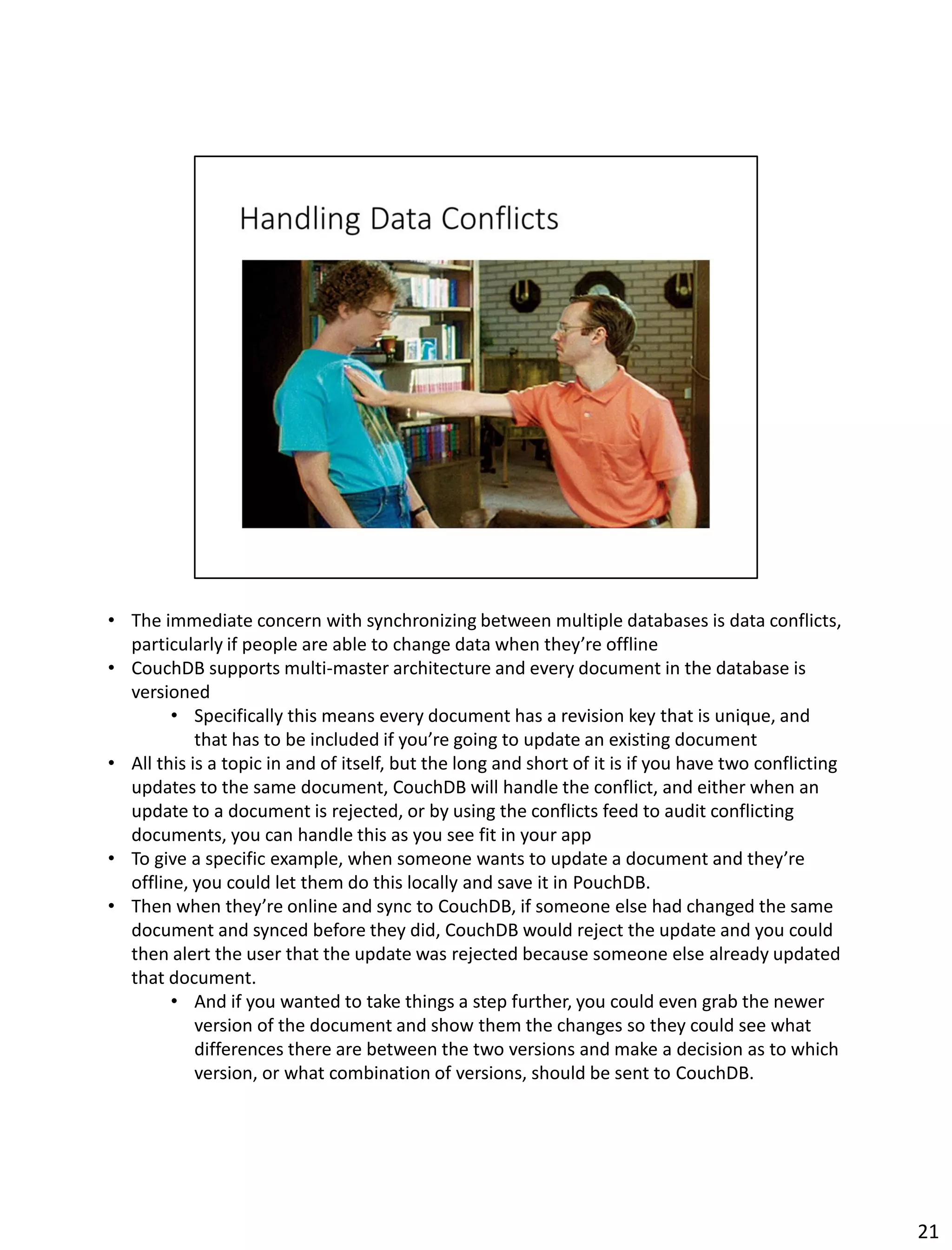 • The immediate concern with synchronizing between multiple databases is data conflicts,
particularly if people are able to change data when they’re offline
• CouchDB supports multi-master architecture and every document in the database is
versioned
• Specifically this means every document has a revision key that is unique, and
that has to be included if you’re going to update an existing document
• All this is a topic in and of itself, but the long and short of it is if you have two conflicting
updates to the same document, CouchDB will handle the conflict, and either when an
update to a document is rejected, or by using the conflicts feed to audit conflicting
documents, you can handle this as you see fit in your app
• To give a specific example, when someone wants to update a document and they’re
offline, you could let them do this locally and save it in PouchDB.
• Then when they’re online and sync to CouchDB, if someone else had changed the same
document and synced before they did, CouchDB would reject the update and you could
then alert the user that the update was rejected because someone else already updated
that document.
• And if you wanted to take things a step further, you could even grab the newer
version of the document and show them the changes so they could see what
differences there are between the two versions and make a decision as to which
version, or what combination of versions, should be sent to CouchDB.
21
 