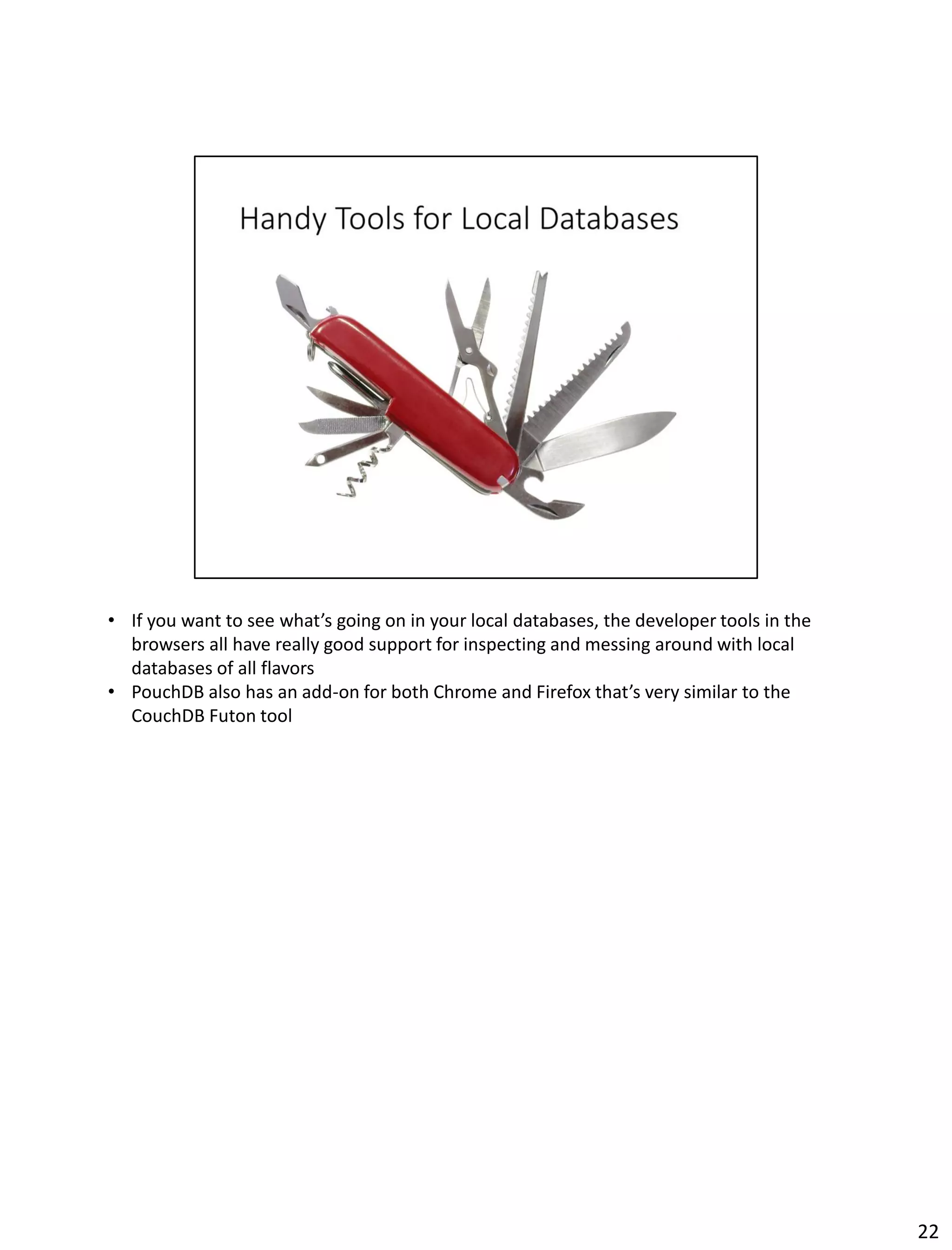 • If you want to see what’s going on in your local databases, the developer tools in the
browsers all have really good support for inspecting and messing around with local
databases of all flavors
• PouchDB also has an add-on for both Chrome and Firefox that’s very similar to the
CouchDB Futon tool
22
 