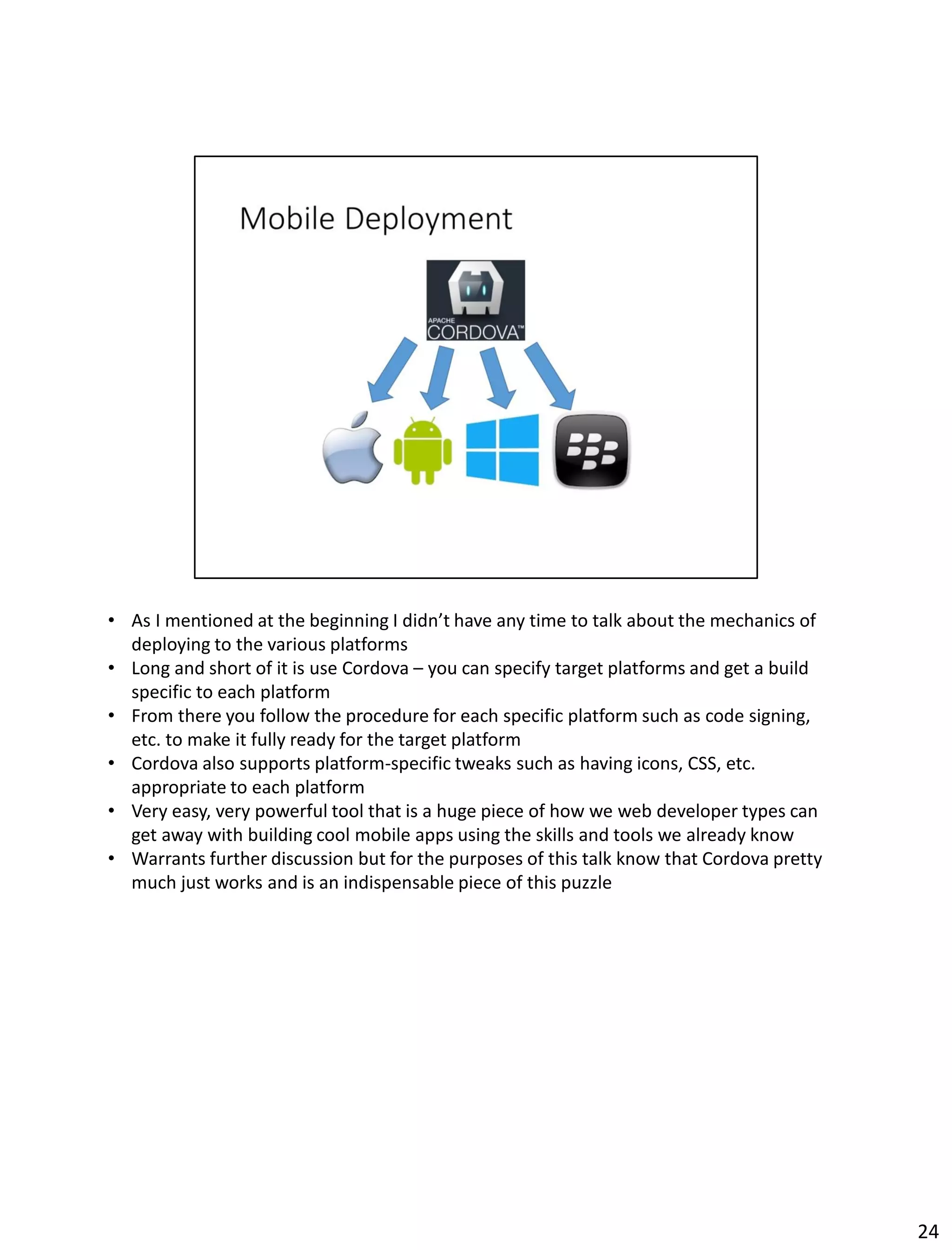• As I mentioned at the beginning I didn’t have any time to talk about the mechanics of
deploying to the various platforms
• Long and short of it is use Cordova – you can specify target platforms and get a build
specific to each platform
• From there you follow the procedure for each specific platform such as code signing,
etc. to make it fully ready for the target platform
• Cordova also supports platform-specific tweaks such as having icons, CSS, etc.
appropriate to each platform
• Very easy, very powerful tool that is a huge piece of how we web developer types can
get away with building cool mobile apps using the skills and tools we already know
• Warrants further discussion but for the purposes of this talk know that Cordova pretty
much just works and is an indispensable piece of this puzzle
24
 