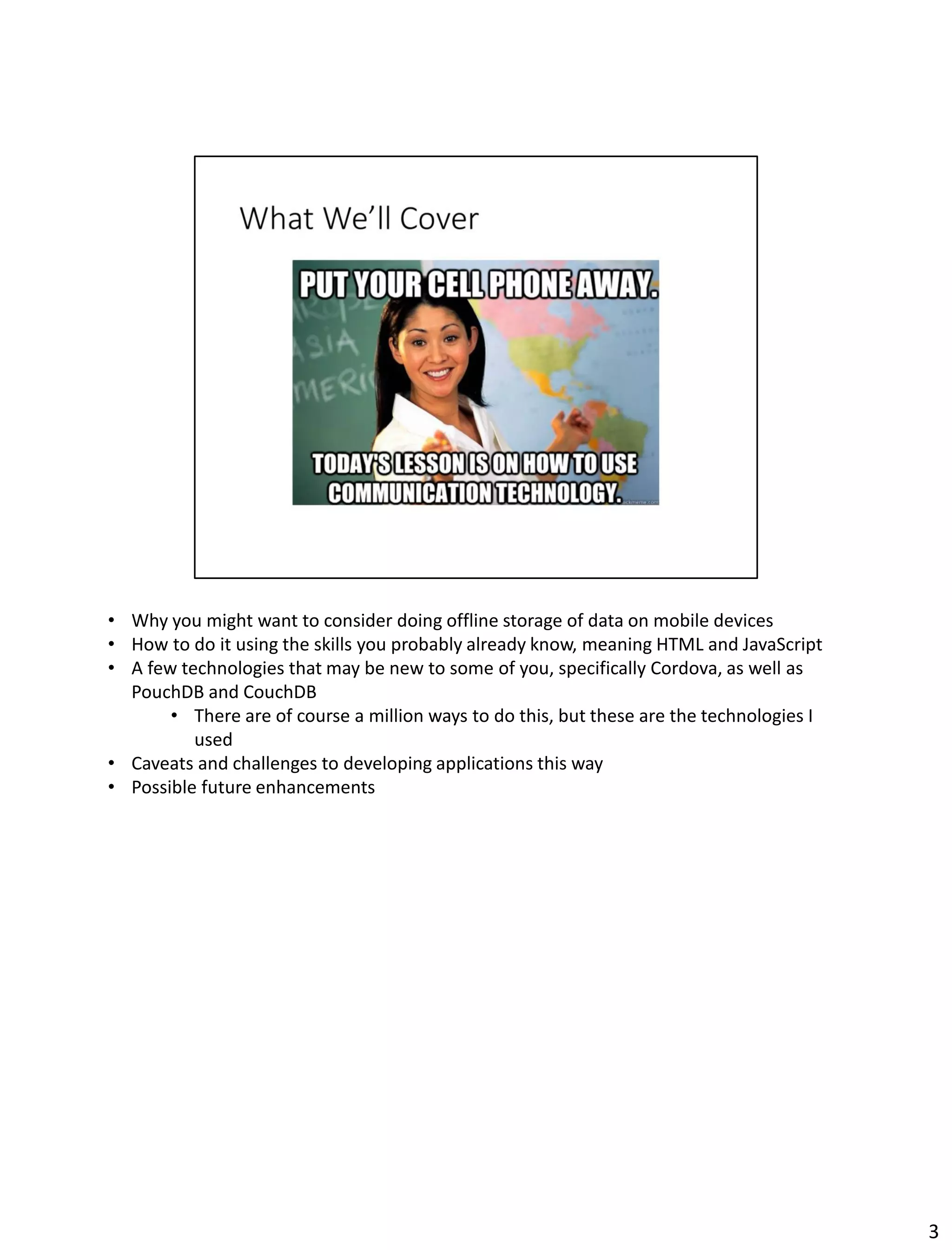 • Why you might want to consider doing offline storage of data on mobile devices
• How to do it using the skills you probably already know, meaning HTML and JavaScript
• A few technologies that may be new to some of you, specifically Cordova, as well as
PouchDB and CouchDB
• There are of course a million ways to do this, but these are the technologies I
used
• Caveats and challenges to developing applications this way
• Possible future enhancements
3
 