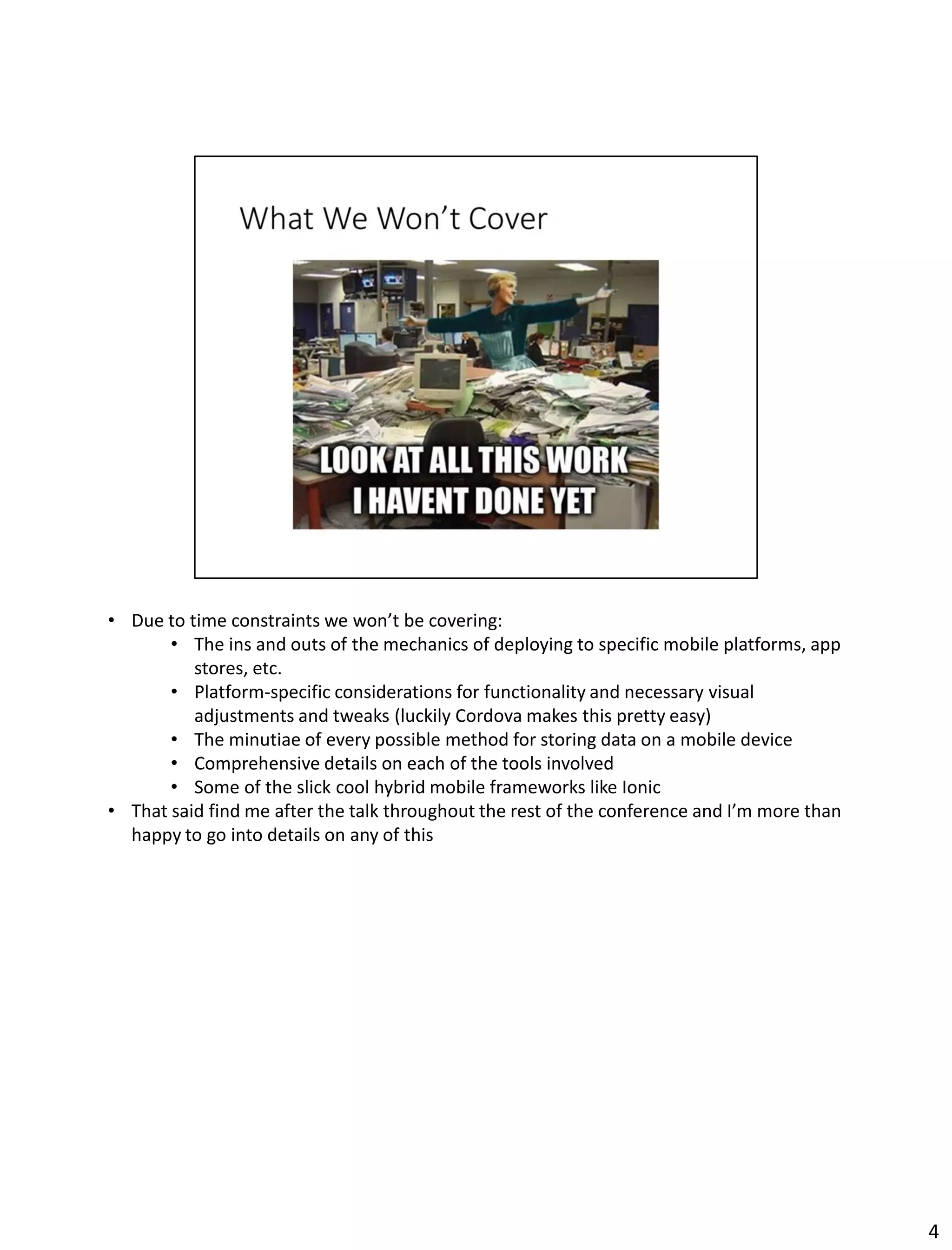 • Due to time constraints we won’t be covering:
• The ins and outs of the mechanics of deploying to specific mobile platforms, app
stores, etc.
• Platform-specific considerations for functionality and necessary visual
adjustments and tweaks (luckily Cordova makes this pretty easy)
• The minutiae of every possible method for storing data on a mobile device
• Comprehensive details on each of the tools involved
• Some of the slick cool hybrid mobile frameworks like Ionic
• That said find me after the talk throughout the rest of the conference and I’m more than
happy to go into details on any of this
4
 