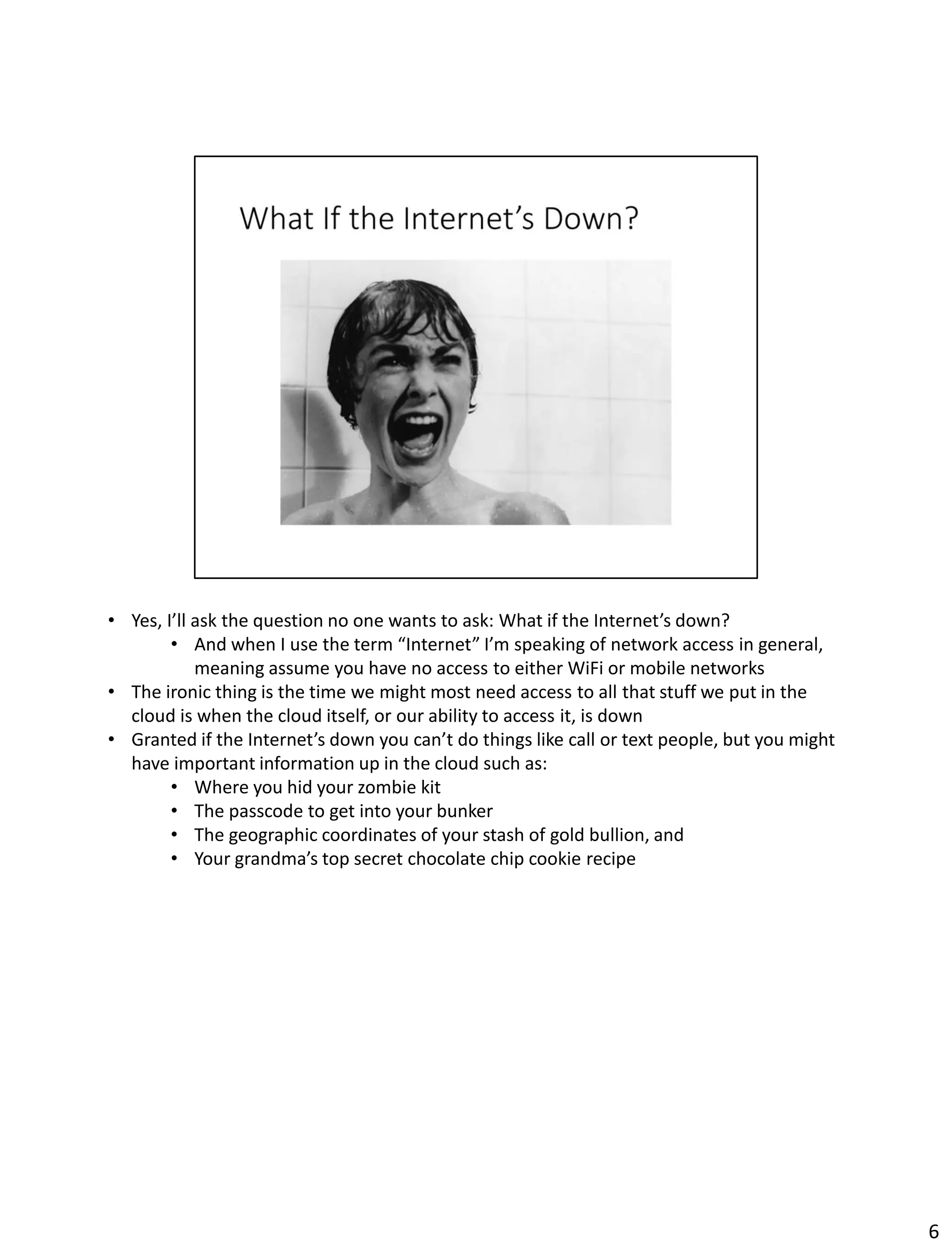 • Yes, I’ll ask the question no one wants to ask: What if the Internet’s down?
• And when I use the term “Internet” I’m speaking of network access in general,
meaning assume you have no access to either WiFi or mobile networks
• The ironic thing is the time we might most need access to all that stuff we put in the
cloud is when the cloud itself, or our ability to access it, is down
• Granted if the Internet’s down you can’t do things like call or text people, but you might
have important information up in the cloud such as:
• Where you hid your zombie kit
• The passcode to get into your bunker
• The geographic coordinates of your stash of gold bullion, and
• Your grandma’s top secret chocolate chip cookie recipe
6
 