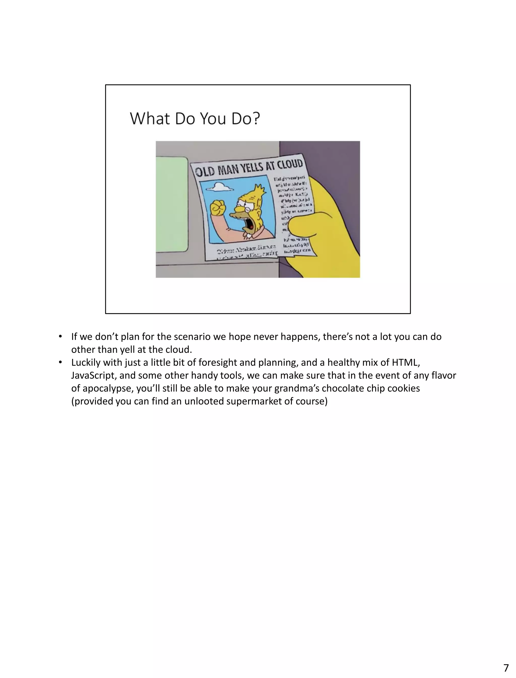 • If we don’t plan for the scenario we hope never happens, there’s not a lot you can do
other than yell at the cloud.
• Luckily with just a little bit of foresight and planning, and a healthy mix of HTML,
JavaScript, and some other handy tools, we can make sure that in the event of any flavor
of apocalypse, you’ll still be able to make your grandma’s chocolate chip cookies
(provided you can find an unlooted supermarket of course)
7
 