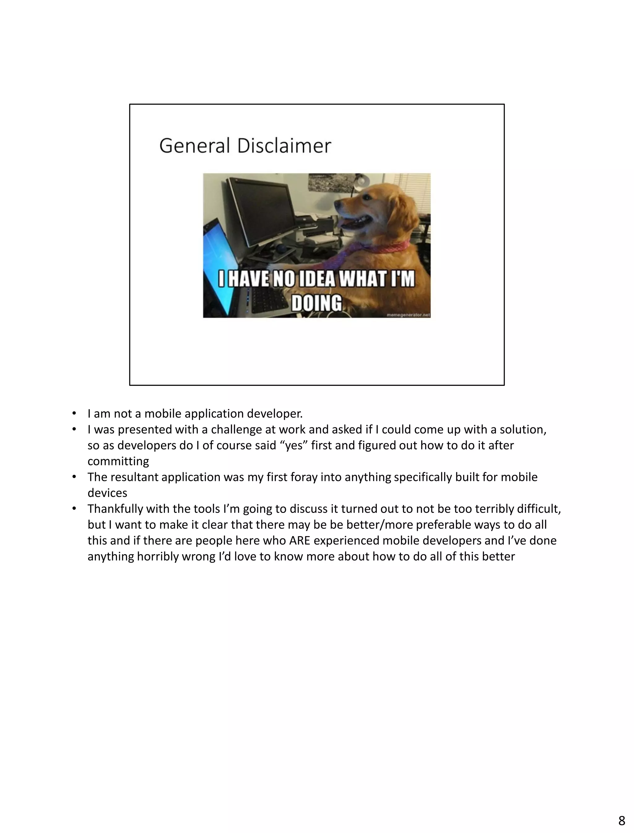 • I am not a mobile application developer.
• I was presented with a challenge at work and asked if I could come up with a solution,
so as developers do I of course said “yes” first and figured out how to do it after
committing
• The resultant application was my first foray into anything specifically built for mobile
devices
• Thankfully with the tools I’m going to discuss it turned out to not be too terribly difficult,
but I want to make it clear that there may be be better/more preferable ways to do all
this and if there are people here who ARE experienced mobile developers and I’ve done
anything horribly wrong I’d love to know more about how to do all of this better
8
 