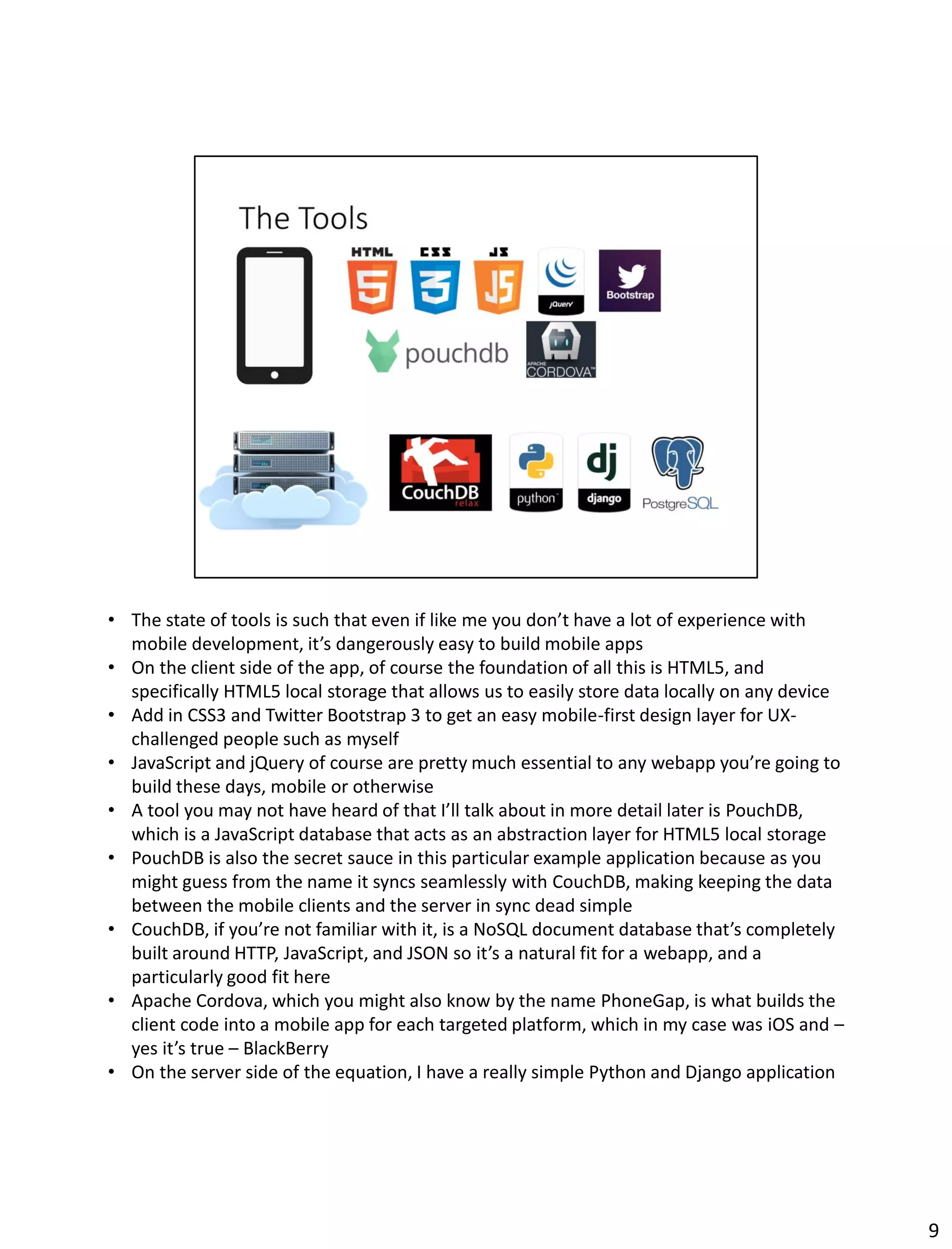 • The state of tools is such that even if like me you don’t have a lot of experience with
mobile development, it’s dangerously easy to build mobile apps
• On the client side of the app, of course the foundation of all this is HTML5, and
specifically HTML5 local storage that allows us to easily store data locally on any device
• Add in CSS3 and Twitter Bootstrap 3 to get an easy mobile-first design layer for UX-
challenged people such as myself
• JavaScript and jQuery of course are pretty much essential to any webapp you’re going to
build these days, mobile or otherwise
• A tool you may not have heard of that I’ll talk about in more detail later is PouchDB,
which is a JavaScript database that acts as an abstraction layer for HTML5 local storage
• PouchDB is also the secret sauce in this particular example application because as you
might guess from the name it syncs seamlessly with CouchDB, making keeping the data
between the mobile clients and the server in sync dead simple
• CouchDB, if you’re not familiar with it, is a NoSQL document database that’s completely
built around HTTP, JavaScript, and JSON so it’s a natural fit for a webapp, and a
particularly good fit here
• Apache Cordova, which you might also know by the name PhoneGap, is what builds the
client code into a mobile app for each targeted platform, which in my case was iOS and –
yes it’s true – BlackBerry
• On the server side of the equation, I have a really simple Python and Django application
9
 