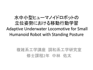 水中小型ヒューマノイドロボットの
   立位姿勢における移動行動学習
Adaptive Underwater Locomotive for Small
 Humanoid Robot with Standing Posture


    複雑系工学講座 調和系工学研究室
      修士課程2年 中林 佑太
 