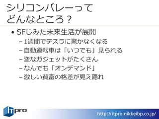 シリコンバレーって
どんなところ？
• SFじみた未来生活が展開
– 1週間でテスラに驚かなくなる
– 自動運転車は「いつでも」見られる
– 変なガジェットがたくさん
– なんでも「オンデマンド」
– 激しい貧富の格差が見え隠れ
 