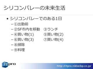 シリコンバレーの未来生活
• シリコンバレーでのある1日
– ①出勤前
– ②SF市内を移動 ③ランチ
– ④買い物(1) ⑤買い物(2)
– ⑥買い物(3) ⑦買い物(4)
– ⑧掃除
– ⑨料理
 
