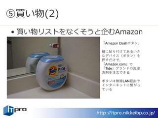 ⑤買い物(2)
• 買い物リストをなくそうと企むAmazon
「Amazon Dashボタン」
鏡に貼り付けてある小さ
なデバイス（ボタン）を
押すだけで、
「Amazon.com」で
「Tide」ブランドの洗濯
洗剤を注文できる
ボタンは無線LAN経由で
インターネットに繋がっ
ている
 
