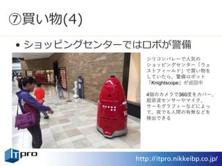 ⑦買い物(4)
• ショッピングセンターではロボが警備
シリコンバレーで人気の
ショッピングセンター「ウェ
ストフィールド」で買い物を
していたら、警備ロボット
「Knightscope」が巡回中
4個のカメラで360度をカバー、
超音波センサーやマイク、
サーモグラフィーなどによっ
て、夜でも人間の有無などを
検出できる
 