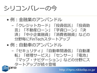 シリコンバレーの今
• 例：金融業のアンバンドル
– 「クレジットカード」「投資信託」「投資助
言」「不動産ローン」「学資ローン」「決
済」「中小企業融資」「消費者融資」などの
分野毎にFinTechスタートアップ
• 例：自動車のアンバンドル
– 「セキュリティ」「自動車間通信」「自動運
転」「修理サービス」「センサー」「電池」
「マップ・ナビゲーション」などの分野にス
タートアップが続々登場
 