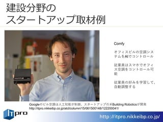 建設分野の
スタートアップ取材例
Comfy
オフィスビルの空調シス
テムをAIでコントロール
従業員はスマホでオフィ
ス空調をコントロール可
能
従業員の好みを学習して、
自動調整する
Googleのビル空調は人工知能が制御、スタートアップの米Building Roboticsが開発
http://itpro.nikkeibp.co.jp/atcl/column/15/061500148/122200041/
 