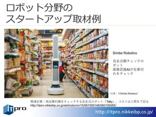 ロボット分野の
スタートアップ取材例
Simbe Robotics
自走式棚チェックロ
ボット
画像認識AIが在庫切
れをチェック
関連記事：商品陳列棚をチェックする自走式ロボット「Tally」、コストは人間を下回る
http://itpro.nikkeibp.co.jp/atcl/column/15/061500148/060100065/
（出典：米Simbe Robotics）
 