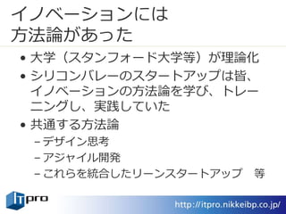 イノベーションには
方法論があった
• 大学（スタンフォード大学等）が理論化
• シリコンバレーのスタートアップは皆、
イノベーションの方法論を学び、トレー
ニングし、実践していた
• 共通する方法論
– デザイン思考
– アジャイル開発
– これらを統合したリーンスタートアップ 等
 