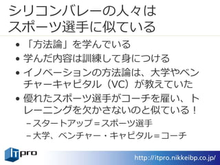 シリコンバレーの人々は
スポーツ選手に似ている
• 「方法論」を学んでいる
• 学んだ内容は訓練して身につける
• イノベーションの方法論は、大学やベン
チャーキャピタル（VC）が教えていた
• 優れたスポーツ選手がコーチを雇い、ト
レーニングを欠かさないのと似ている！
– スタートアップ＝スポーツ選手
– 大学、ベンチャー・キャピタル＝コーチ
 