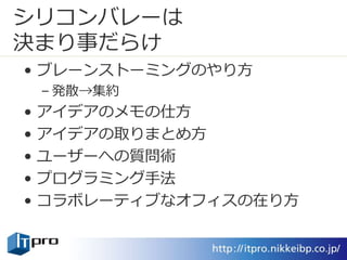シリコンバレーは
決まり事だらけ
• ブレーンストーミングのやり方
– 発散→集約
• アイデアのメモの仕方
• アイデアの取りまとめ方
• ユーザーへの質問術
• プログラミング手法
• コラボレーティブなオフィスの在り方
 