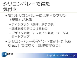 シリコンバレーで得た
気付き
• 実はシリコンバレーにはディシプリン
（規律）がある
– ディシプリン（規律、決まり事）
– 訓練を経て身につけるもの
– デザイン思考、アジャイル開発、リーンス
タートアップ
• シリコンバレーのマインドセットは「Go
Crazy」ではなく「規律を守ろう」
 