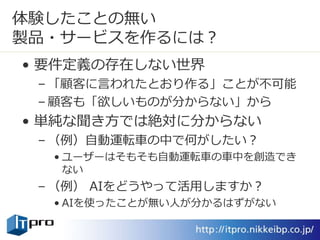 体験したことの無い
製品・サービスを作るには？
• 要件定義の存在しない世界
– 「顧客に言われたとおり作る」ことが不可能
– 顧客も「欲しいものが分からない」から
• 単純な聞き方では絶対に分からない
– （例）自動運転車の中で何がしたい？
• ユーザーはそもそも自動運転車の車中を創造でき
ない
– （例） AIをどうやって活用しますか？
• AIを使ったことが無い人が分かるはずがない
 