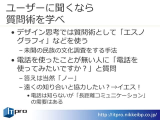 ユーザーに聞くなら
質問術を学べ
• デザイン思考では質問術として「エスノ
グラフィ」などを使う
– 未開の民族の文化調査をする手法
• 電話を使ったことが無い人に「電話を
使ってみたいですか？」と質問
– 答えは当然「ノー」
– 遠くの知り合いと協力したい？→イエス！
• 電話は知らないが「長距離コミュニケーション」
の需要はある
 