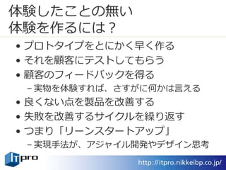 体験したことの無い
体験を作るには？
• プロトタイプをとにかく早く作る
• それを顧客にテストしてもらう
• 顧客のフィードバックを得る
– 実物を体験すれば、さすがに何かは言える
• 良くない点を製品を改善する
• 失敗を改善するサイクルを繰り返す
• つまり「リーンスタートアップ」
– 実現手法が、アジャイル開発やデザイン思考
 