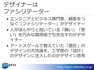 デザイナーは
ファシリテーター
• エンジニアとビジネス専門家、顧客をつ
なぐ「ファシリテーター」がデザイナー
• 人がぼんやりと抱いている「願い」「思
い」を巧みな質問術で引き出すのがデザ
イナー
• アートスクールで教えていた「意匠」の
デザインの方法論を、工学部の「設計」
のデザインに注入したのがデザイン思考
 