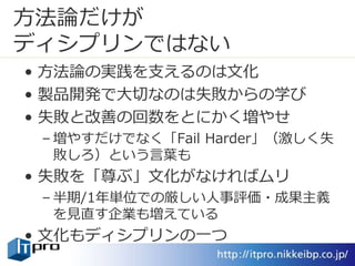 方法論だけが
ディシプリンではない
• 方法論の実践を支えるのは文化
• 製品開発で大切なのは失敗からの学び
• 失敗と改善の回数をとにかく増やせ
– 増やすだけでなく「Fail Harder」（激しく失
敗しろ）という言葉も
• 失敗を「尊ぶ」文化がなければムリ
– 半期/1年単位での厳しい人事評価・成果主義
を見直す企業も増えている
• 文化もディシプリンの一つ
 