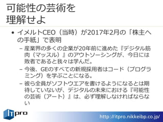 可能性の芸術を
理解せよ
• イメルトCEO（当時）が2017年2月の「株主へ
の手紙」で表明
– 産業界の多くの企業が20年前に進めた『デジタル筋
肉（マッスル）』のアウトソーシングが、今日には
敗者であると我々は学んだ。
– 今後、GEのすべての新規採用者はコード（プログラ
ミング）を学ぶことになる。
– 彼ら全員がソフトウエアを書けるようになるとは期
待していないが、デジタルの未来における『可能性
の芸術（アート）』は、必ず理解しなければならな
い
 