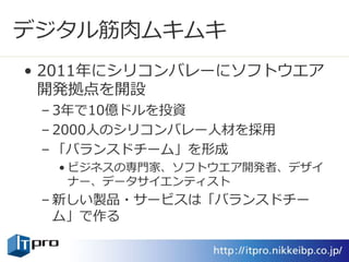 デジタル筋肉ムキムキ
• 2011年にシリコンバレーにソフトウエア
開発拠点を開設
– 3年で10億ドルを投資
– 2000人のシリコンバレー人材を採用
– 「バランスドチーム」を形成
• ビジネスの専門家、ソフトウエア開発者、デザイ
ナー、データサイエンティスト
– 新しい製品・サービスは「バランスドチー
ム」で作る
 