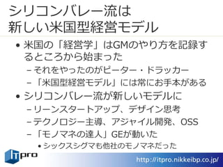 シリコンバレー流は
新しい米国型経営モデル
• 米国の「経営学」はGMのやり方を記録す
るところから始まった
– それをやったのがピーター・ドラッカー
– 「米国型経営モデル」には常にお手本がある
• シリコンバレー流が新しいモデルに
– リーンスタートアップ、デザイン思考
– テクノロジー主導、アジャイル開発、OSS
– 「モノマネの達人」GEが動いた
• シックスシグマも他社のモノマネだった
 