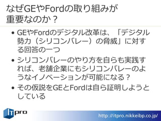 なぜGEやFordの取り組みが
重要なのか？
• GEやFordのデジタル改革は、「デジタル
勢力（シリコンバレー）の脅威」に対す
る回答の一つ
• シリコンバレーのやり方を自らも実践す
れば、老舗企業にもシリコンバレーのよ
うなイノベーションが可能になる？
• その仮説をGEとFordは自ら証明しようと
している
 