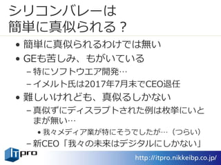 シリコンバレーは
簡単に真似られる？
• 簡単に真似られるわけでは無い
• GEも苦しみ、もがいている
– 特にソフトウエア開発…
– イメルト氏は2017年7月末でCEO退任
• 難しいけれども、真似るしかない
– 真似ずにディスラプトされた例は枚挙にいと
まが無い…
• 我々メディア業が特にそうでしたが…（つらい）
– 新CEO「我々の未来はデジタルにしかない」
 