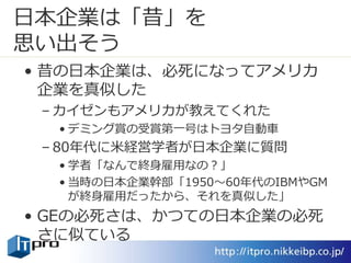 日本企業は「昔」を
思い出そう
• 昔の日本企業は、必死になってアメリカ
企業を真似した
– カイゼンもアメリカが教えてくれた
• デミング賞の受賞第一号はトヨタ自動車
– 80年代に米経営学者が日本企業に質問
• 学者「なんで終身雇用なの？」
• 当時の日本企業幹部「1950～60年代のIBMやGM
が終身雇用だったから、それを真似した」
• GEの必死さは、かつての日本企業の必死
さに似ている
 