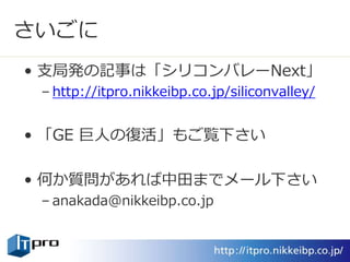 さいごに
• 支局発の記事は「シリコンバレーNext」
– http://itpro.nikkeibp.co.jp/siliconvalley/
• 「GE 巨人の復活」もご覧下さい
• 何か質問があれば中田までメール下さい
– anakada@nikkeibp.co.jp
 
