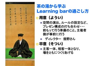 茶の湯から学ぶ
Learning barの過ごし方
 用意（ようい）
  空間の演出、ルールの設定など、
プレゼン構成の打ち合わせ・・・
前もって行う準備のこと。主催者
側が事前に行う	
  　ディレクター　舘野さん	
 卒意（そつい）
  主客一体、相客一体となり、 
場をともにつくりあげる	
 