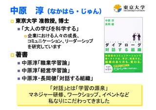 中原 淳（なかはら・じゅん）
  東京大学 准教授, 博士
  「大人の学びを科学する」	
 企業における人々の成長、 
コミュニケーション、リーダーシップ 
を研究しています	
 著書
  中原淳「職業学習論」	
  中原淳「経営学習論」	
  中原淳・長岡健「対話する組織」	
2
「対話」とは「学習の源泉」
マネジャー研修、ワークショップ、イベントなど
私なりにこだわってきました
 