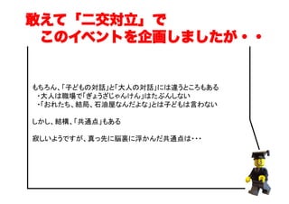 もちろん、「子どもの対話」と「大人の対話」には違うところもある
　・大人は職場で「ぎょうざじゃんけん」はたぶんしない
　・「おれたち、結局、石油屋なんだよな」とは子どもは言わない
しかし、結構、「共通点」もある
寂しいようですが、真っ先に脳裏に浮かんだ共通点は・・・
敢えて「二交対立」で
 このイベントを企画しましたが・・
 