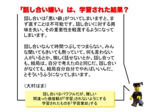 「話し合い嫌い」は、学習された結果？
話し合いは「悪い癖」がついてしまいますと、ま
ず直すことは不可能です。話し合いに対する興
味を失い、その重要性を軽蔑するようになって
しまいます。
話し合いなんて時間つぶしでつまらない。みん
な聞いてもきいても黙っていて、何も言わない
人がいるとか、愉しく話せないとか、話し合って
も、結局は、自分で考えたのと同じだ。話し合い
がなくても、結局自分自分でやればいいんだ、
とそういうふうになってしまいます。
（大村はま）	
話し合いはパワフルだが、難しい
間違った価値観が「学習」されないようにする
学習されたものを「学習棄却」する
 