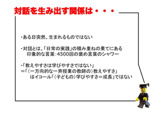 ・ある日突然、生まれるものではない
・対話とは、「日常の実践」の積み重ねの果てにある
　　印象的な言葉：4500回の褒め言葉のシャワー
・「教えやすさは学びやすさではない」
＝「（一方向的な一斉授業の教師の）教えやすさ」
　　　はイコール「（子どもの）学びやすさ＝成長」ではない
対話を生み出す関係は・・・
 