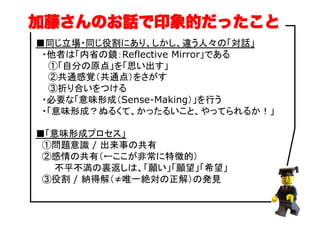 ■同じ立場・同じ役割にあり、しかし、違う人々の「対話」
　・他者は「内省の鏡：Reflective Mirror」である
　　①「自分の原点」を「思い出す」
　　②共通感覚（共通点）をさがす
　　③折り合いをつける
　・必要な「意味形成（Sense-Making）」を行う
　・「意味形成？ぬるくて、かったるいこと、やってられるか！」
■「意味形成プロセス」
　①問題意識 / 出来事の共有
　②感情の共有（←ここが非常に特徴的）
　　　不平不満の裏返しは、「願い」「願望」「希望」
　③役割 / 納得解（≠唯一絶対の正解）の発見
加藤さんのお話で印象的だったこと
 