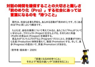 　現代は、社会も企業も学校も、あらゆる活動が「前のめり」です。そこある
のは「Pro（前）」という概念です。 
　たとえば、会社の業務について考えてみると、あちこちに「Pro」がついて
いませんか。プロジェクト（Project）を立ち上げる、そのために利益
（Profit）の見込み（Prospect）を確認する。 
　見込みがついたらプログラム（Program）づくりに入り、計画書ができた
ら生産（Production）体制を整えて、販促（Promotion）する。そして、進
歩（Progress）の度合いで、昇進（Promotion）が決まる。	
（哲学者・鷲田清一 2009）	
対話の時間を確保することの大切さと難しさ
「前のめり化（Pro）」する社会にあっては
 言葉になるのを「待つこと」
「言葉になるのを待つこと」
その上で「相互の違い」や「文脈を知ること」
 