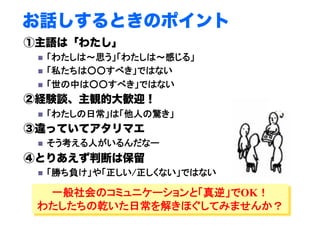 お話しするときのポイント
①主語は「わたし」
  「わたしは～思う」「わたしは～感じる」	
  「私たちは○○すべき」ではない	
  「世の中は○○すべき」ではない	
②経験談、主観的大歓迎！
  「わたしの日常」は「他人の驚き」 	
 	
	
③違っていてアタリマエ
  そう考える人がいるんだなー	
④とりあえず判断は保留
  「勝ち負け」や「正しい/正しくない」ではない	
一般社会のコミュニケーションと「真逆」でOK！
わたしたちの乾いた日常を解きほぐしてみませんか？
 