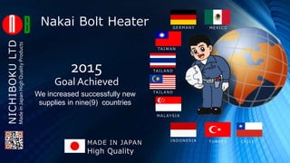 NICHIBOKULTD
M E X I C OG E R M A N Y
TA I WA N
TA I L A N D
TA I L A N D
M A L AY S I A
I N D O N E S I A C H I L ET U R K E Y
Goal Achieved
2015
We increased successfully new
supplies in nine(9) countries
Nakai Bolt Heater
High Quality
MADE IN JAPAN
MadeinJapanHighQualityProducts
 