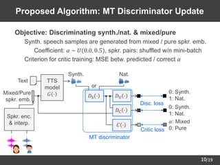 /19
10
Proposed Algorithm: MT Discriminator Update
TTS
model
𝐺 ⋅ 𝐷S ⋅ 𝐷U ⋅
𝐷C ⋅
or
0: Synth.
1: Nat.
0: Synth.
1: Nat.
MT discriminator
Text
Mixed/Pure
spkr. emb.
Synth. Nat.
Disc. loss
𝐶 ⋅
Spkr. enc.
& interp. 𝛼: Mixed
0: Pure
Critic loss
➢ Objective: Discriminating synth./nat. & mixed/pure
– Synth. speech samples are generated from mixed / pure spkr. emb.
• Coefficient: 𝛼 ~ 𝑈(0.0, 0.5), spkr. pairs: shuffled w/n mini-batch
– Criterion for critic training: MSE betw. predicted / correct 𝛼
 