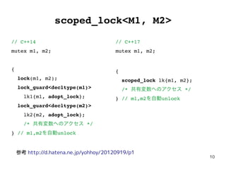 10
scoped_lock<M1, M2>
// C++14
mutex m1, m2;
{
lock(m1, m2);
lock_guard<decltype(m1)>
lk1{m1, adopt_lock};
lock_guard<decltype(m2)>
lk2{m2, adopt_lock};
/* 共有変数へのアクセス */
} // m1,m2を自動unlock
// C++17
mutex m1, m2;
{
scoped_lock lk{m1, m2};
/* 共有変数へのアクセス */
} // m1,m2を自動unlock
参考 http://d.hatena.ne.jp/yohhoy/20120919/p1
 