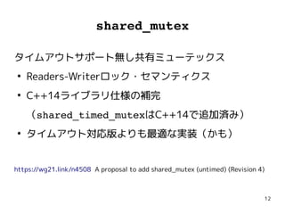 12
shared_mutex
タイムアウトサポート無し共有ミューテックス
●
Readers-Writerロック・セマンティクス
●
C++14ライブラリ仕様の補完
（shared_timed_mutexはC++14で追加済み）
●
タイムアウト対応版よりも最適な実装（かも）
https://wg21.link/n4508 A proposal to add shared_mutex (untimed) (Revision 4)
タイムアウトサポート無し共有ミューテックス
●
Readers-Writerロック・セマンティクス
●
C++14ライブラリ仕様の補完
（shared_timed_mutexはC++14で追加済み）
●
タイムアウト対応版よりも最適な実装（かも）
https://wg21.link/n4508 A proposal to add shared_mutex (untimed) (Revision 4)
 