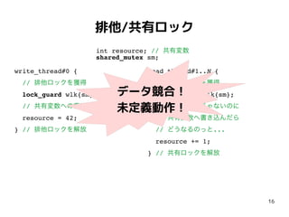 16
排他/共有ロック
write_thread#0 {
// 排他ロックを獲得
lock_guard wlk{sm};
// 共有変数への書込み
resource = 42;
} // 排他ロックを解放
read_thread#1..N {
// 共有ロックを獲得
shared_lock rlk{sm};
// 排他ロックじゃないのに
// 共有変数へ書き込んだら
// どうなるのっと...
resource += 1;
} // 共有ロックを解放
int resource; // 共有変数
shared_mutex sm;
データ競合！
未定義動作！
 