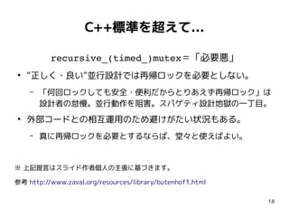 18
C++標準を超えて...
recursive_(timed_)mutex＝「必要悪」
●
“正しく・良い”並行設計では再帰ロックを必要としない。
– 「何回ロックしても安全・便利だからとりあえず再帰ロック」は
設計者の怠慢。並行動作を阻害。スパゲティ設計地獄の一丁目。
●
外部コードとの相互運用のため避けがたい状況もある。
– 真に再帰ロックを必要とするならば、堂々と使えばよい。
※ 上記提言はスライド作者個人の主張に基づきます。
参考 http://www.zaval.org/resources/library/butenhof1.html
 