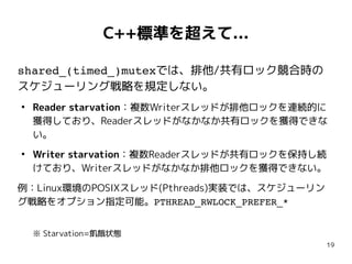 19
C++標準を超えて...
shared_(timed_)mutexでは、排他/共有ロック競合時の
スケジューリング戦略を規定しない。
●
Reader starvation：複数Writerスレッドが排他ロックを連続的に
獲得しており、Readerスレッドがなかなか共有ロックを獲得できな
い。
●
Writer starvation：複数Readerスレッドが共有ロックを保持し続
けており、Writerスレッドがなかなか排他ロックを獲得できない。
例：Linux環境のPOSIXスレッド(Pthreads)実装では、スケジューリン
グ戦略をオプション指定可能。PTHREAD_RWLOCK_PREFER_*
※ Starvation=飢餓状態
 